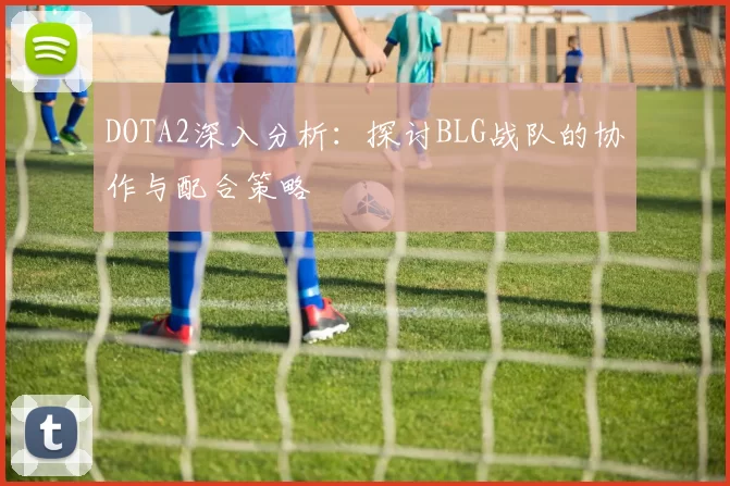 DOTA2深入分析：探讨BLG战队的协作与配合策略