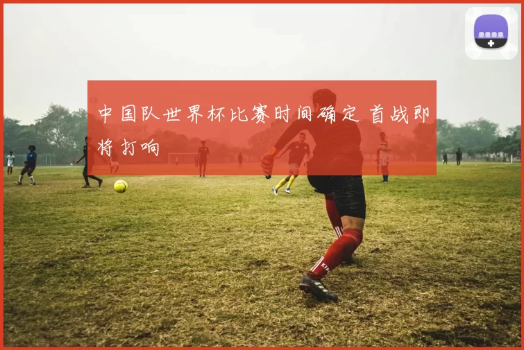 中国队世界杯比赛时间确定 首战即将打响