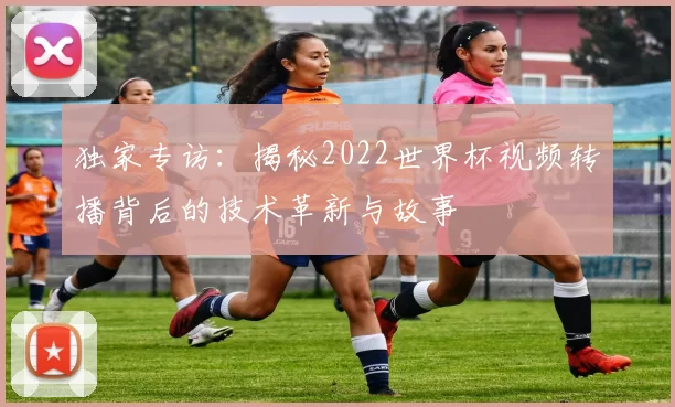 独家专访：揭秘2022世界杯视频转播背后的技术革新与故事