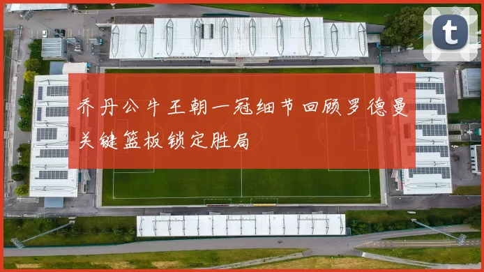 乔丹公牛王朝一冠细节回顾罗德曼关键篮板锁定胜局