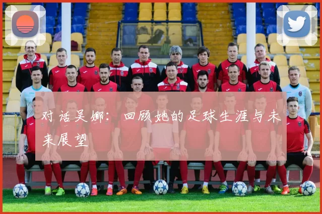 对话吴娜：回顾她的足球生涯与未来展望