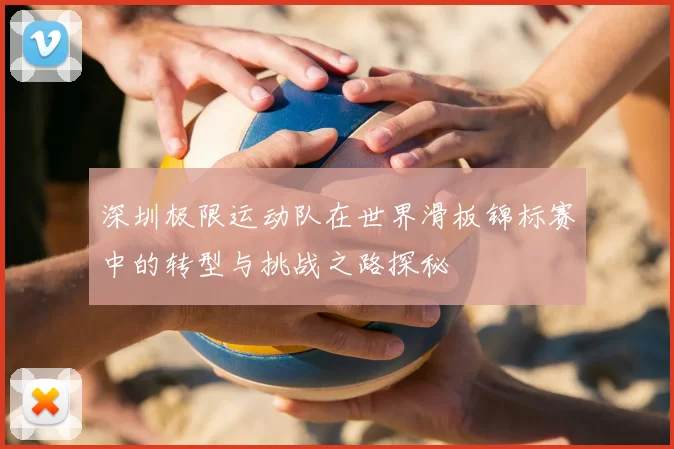 深圳极限运动队在世界滑板锦标赛中的转型与挑战之路探秘