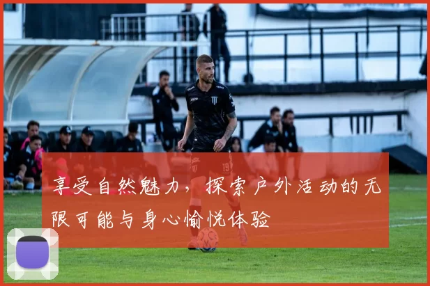 享受自然魅力，探索户外活动的无限可能与身心愉悦体验