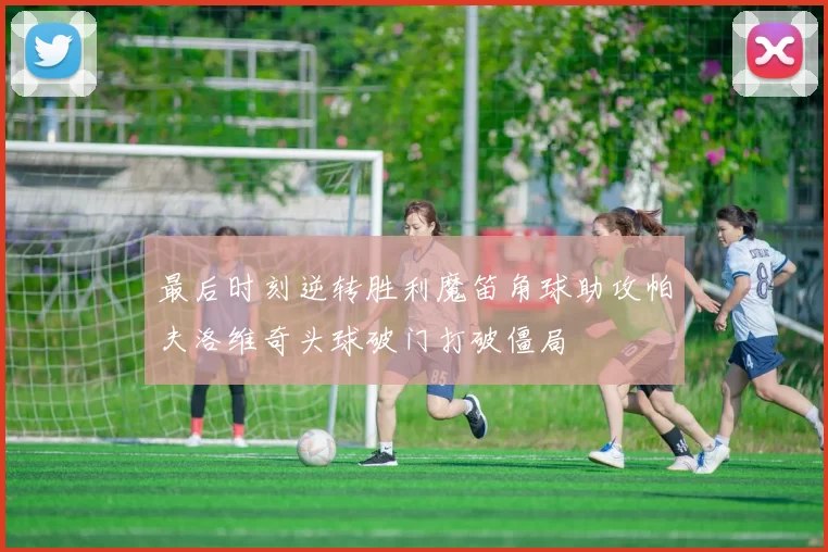 最后时刻逆转胜利魔笛角球助攻帕夫洛维奇头球破门打破僵局