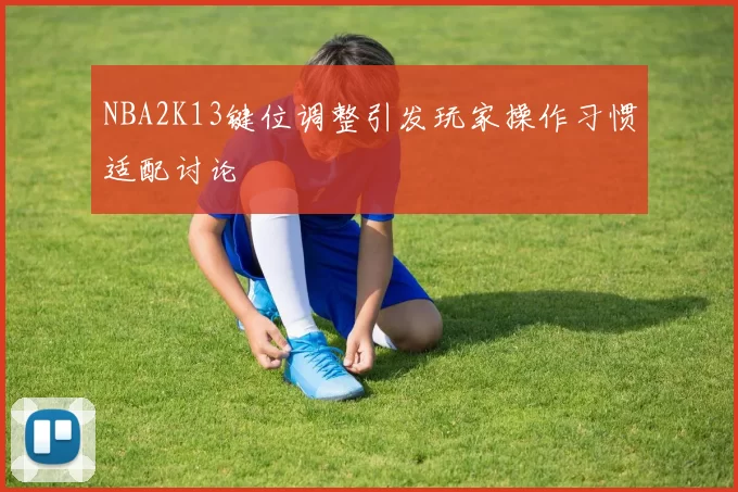 NBA2K13键位调整引发玩家操作习惯适配讨论