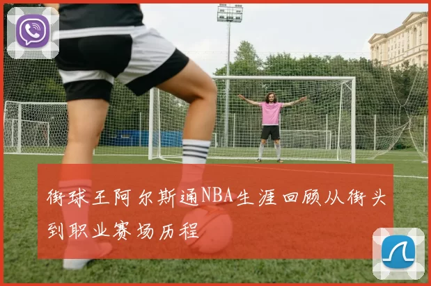 街球王阿尔斯通NBA生涯回顾从街头到职业赛场历程
