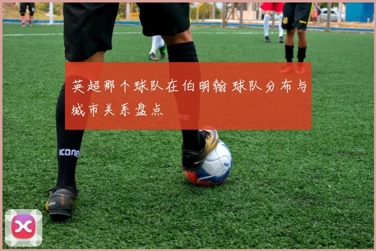 英超那个球队在伯明翰 球队分布与城市关系盘点
